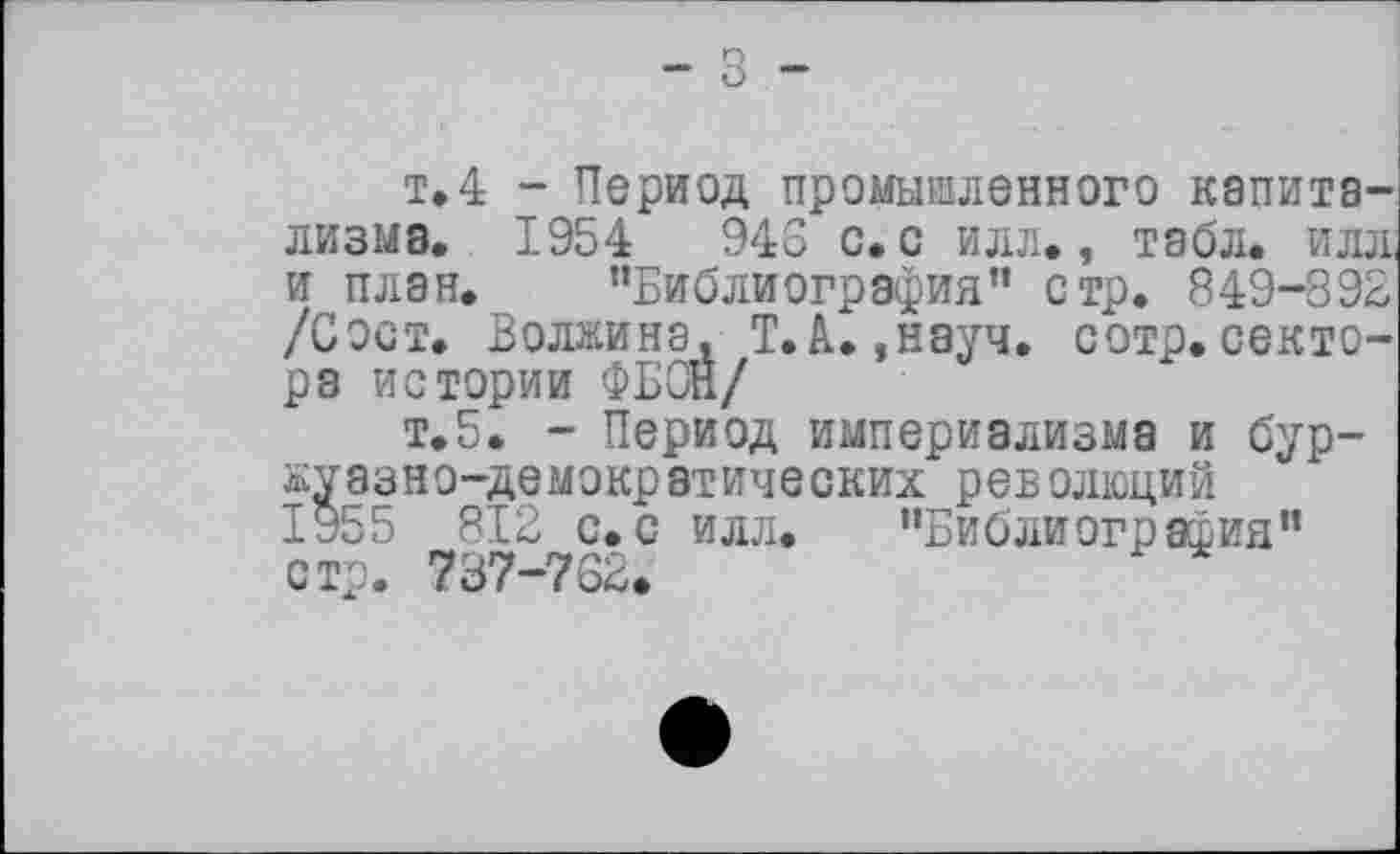 ﻿- З -
т»4 - Период промыменного капитализма. 195 4 946 с. с илл., табл, илл, и план. ’’Библиография” стр. 849-892 /Сост. Волжина. Т.А.,науч. сотр.сектора истории ФБОН/
т.5. - Период империализма и буржуазно-демократических революций І955 812 с.с илл. "Библиография" стр. 737-762.